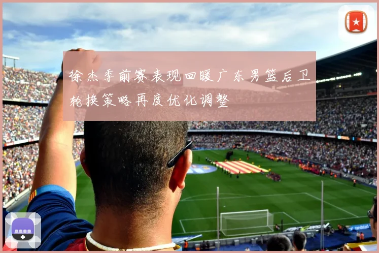 徐杰季前赛表现回暖广东男篮后卫轮换策略再度优化调整