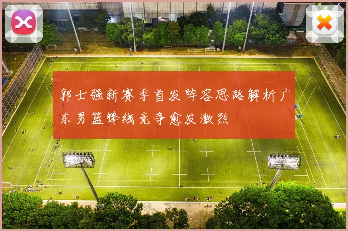 郭士强新赛季首发阵容思路解析广东男篮锋线竞争愈发激烈