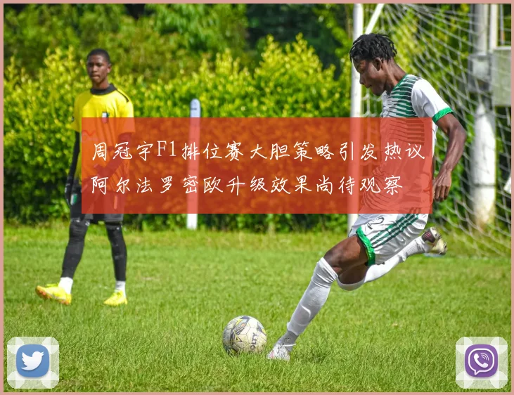 周冠宇F1排位赛大胆策略引发热议阿尔法罗密欧升级效果尚待观察
