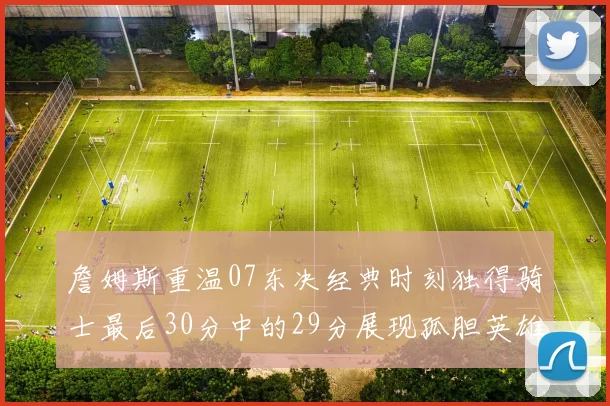 詹姆斯重温07东决经典时刻独得骑士最后30分中的29分展现孤胆英雄气概