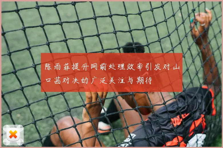 陈雨菲提升网前处理效率引发对山口茜对决的广泛关注与期待