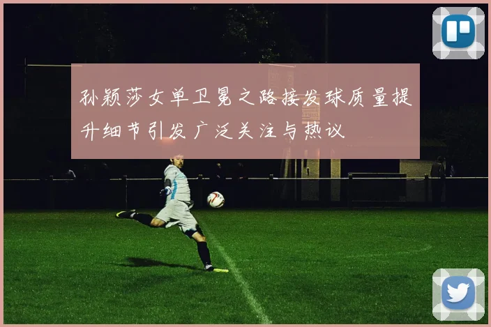 孙颖莎女单卫冕之路接发球质量提升细节引发广泛关注与热议