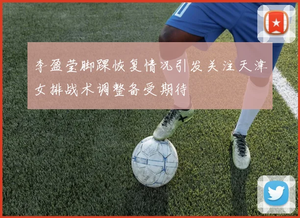 李盈莹脚踝恢复情况引发关注天津女排战术调整备受期待